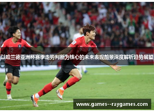 以哈兰德亚洲杯赛季走势判断为核心的未来表现前景深度解析趋势展望