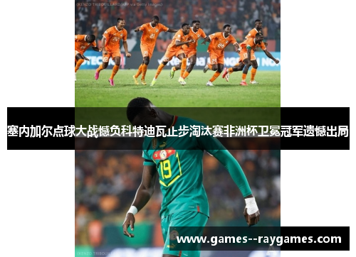 塞内加尔点球大战憾负科特迪瓦止步淘汰赛非洲杯卫冕冠军遗憾出局
