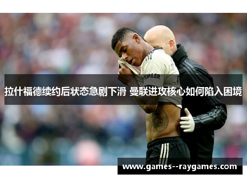 拉什福德续约后状态急剧下滑 曼联进攻核心如何陷入困境