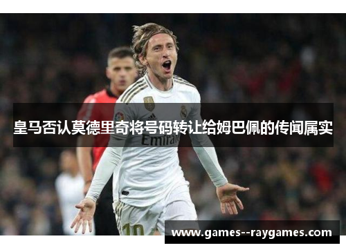 皇马否认莫德里奇将号码转让给姆巴佩的传闻属实 皇马否认莫德里奇将号码转让给姆巴佩的传闻属实