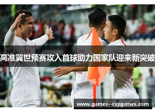 高准翼世预赛攻入首球助力国家队迎来新突破