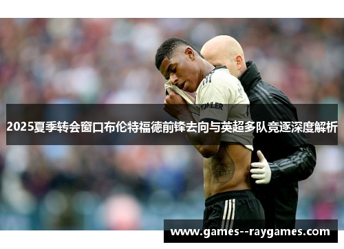 2025夏季转会窗口布伦特福德前锋去向与英超多队竞逐深度解析