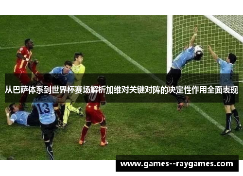 从巴萨体系到世界杯赛场解析加维对关键对阵的决定性作用全面表现