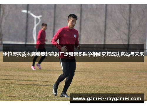 伊拉奥拉战术席卷英超赢得广泛赞誉多队争相研究其成功密码与未来
