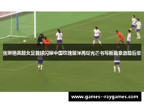 张琳艳英超女足首球闪耀中国玫瑰留洋再绽光芒书写新篇章激励后辈