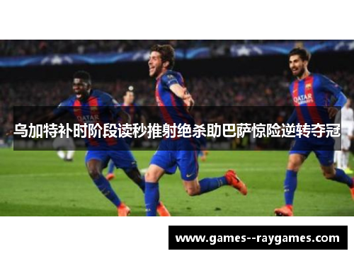 乌加特补时阶段读秒推射绝杀助巴萨惊险逆转夺冠