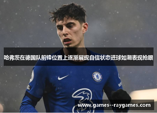哈弗茨在德国队前锋位置上逐渐展现自信状态进球如潮表现抢眼