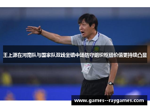 王上源在河南队与国家队双线坐镇中场防守组织枢纽价值更持续凸显