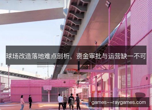 球场改造落地难点剖析，资金审批与运营缺一不可