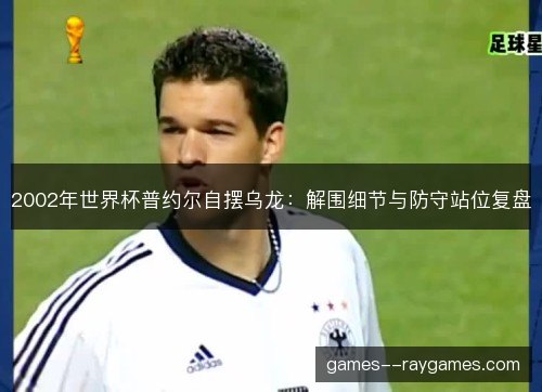 2002年世界杯普约尔自摆乌龙:解围细节与防守站位复盘 2002年世界杯普约尔自摆乌龙:解围细节与防守站位复盘